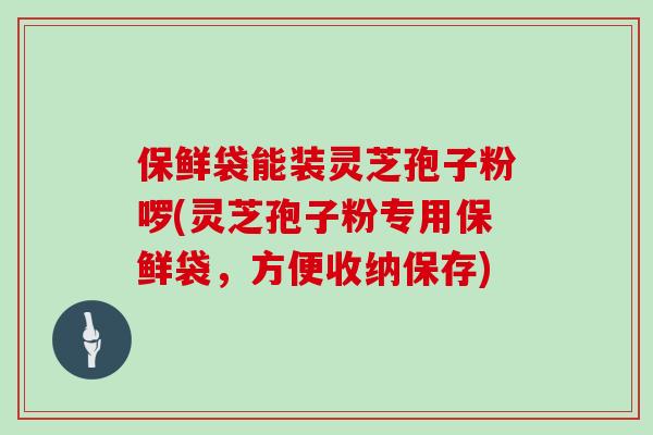 保鲜袋能装灵芝孢子粉啰(灵芝孢子粉专用保鲜袋,方便收纳保存)-第1张图片-灵芝大师 保鲜袋能装灵芝孢子粉啰(灵芝孢子粉专用保鲜袋,方便收纳保存)-第1张图片-灵芝大师
