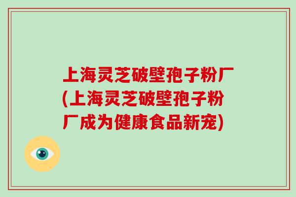 上海灵芝破壁孢子粉厂(上海灵芝破壁孢子粉厂成为健康食品新宠)