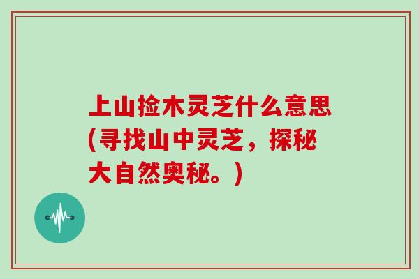 上山捡木灵芝什么意思(寻找山中灵芝，探秘大自然奥秘。)