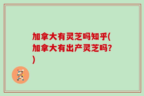 加拿大有灵芝吗知乎(加拿大有出产灵芝吗？)