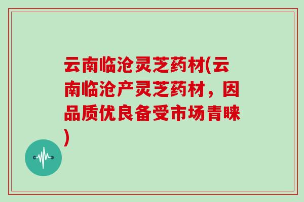 云南临沧灵芝药材(云南临沧产灵芝药材，因品质优良备受市场青睐)