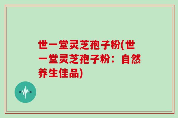 世一堂灵芝孢子粉(世一堂灵芝孢子粉：自然养生佳品)