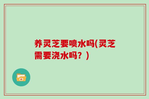 养灵芝要喷水吗(灵芝需要浇水吗?)-第1张图片-灵芝大师 养灵芝要喷水吗(灵芝需要浇水吗?)-第1张图片-灵芝大师