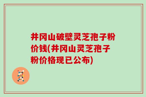 井冈山破壁灵芝孢子粉价钱(井冈山灵芝孢子粉价格现已公布)