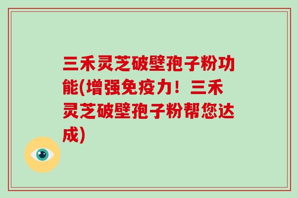 三禾灵芝破壁孢子粉功能(增强免疫力！三禾灵芝破壁孢子粉帮您达成)