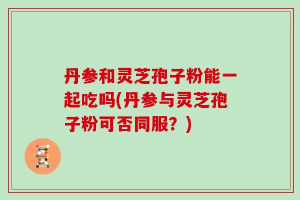 丹参和灵芝孢子粉能一起吃吗(丹参与灵芝孢子粉可否同服？)-第1张图片-灵芝大师