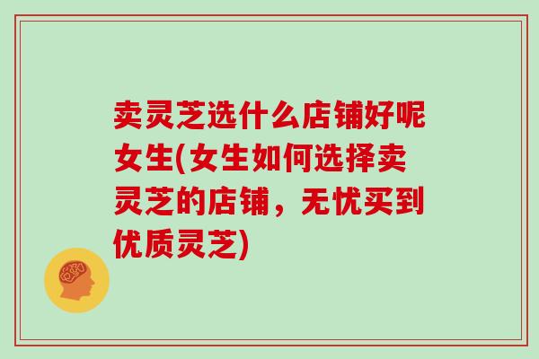 卖灵芝选什么店铺好呢女生(女生如何选择卖灵芝的店铺,无忧买到优质灵芝)-第1张图片-灵芝大师 卖灵芝选什么店铺好呢女生(女生如何选择卖灵芝的店铺,无忧买到优质灵芝)-第1张图片-灵芝大师