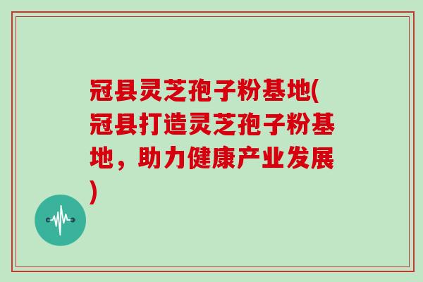 冠县灵芝孢子粉基地(冠县打造灵芝孢子粉基地，助力健康产业发展)