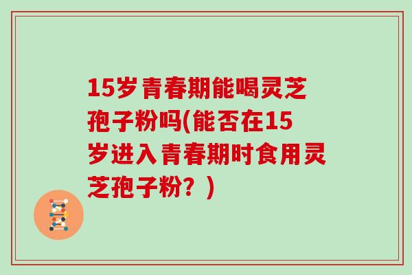 15岁青春期能喝灵芝孢子粉吗(能否在15岁进入青春期时食用灵芝孢子粉？)
