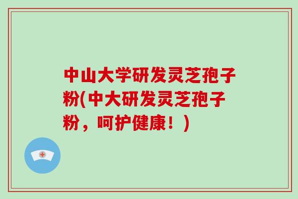 中山大学研发灵芝孢子粉(中大研发灵芝孢子粉，呵护健康！)