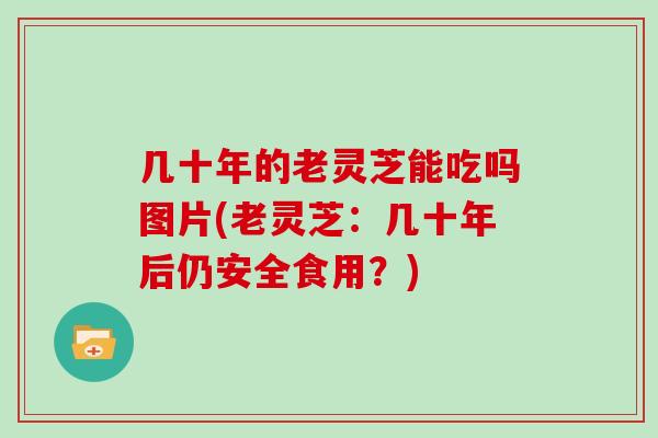 几十年的老灵芝能吃吗图片(老灵芝：几十年后仍安全食用？)