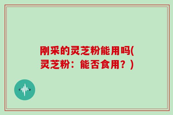 刚采的灵芝粉能用吗(灵芝粉：能否食用？)