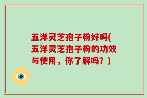五洋灵芝孢子粉好吗(五洋灵芝孢子粉的功效与使用，你了解吗？)