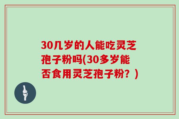 30几岁的人能吃灵芝孢子粉吗(30多岁能否食用灵芝孢子粉？)