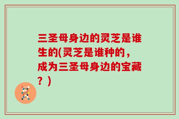 三圣母身边的灵芝是谁生的(灵芝是谁种的,成为三圣母身边的宝藏?)-第1张图片-灵芝大师 三圣母身边的灵芝是谁生的(灵芝是谁种的,成为三圣母身边的宝藏?)-第1张图片-灵芝大师