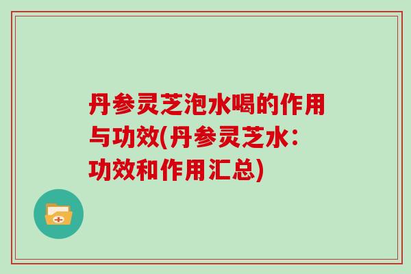 丹参灵芝泡水喝的作用与功效(丹参灵芝水：功效和作用汇总)