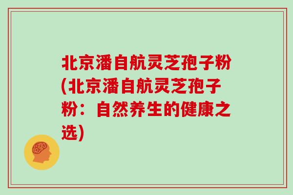 北京潘自航灵芝孢子粉(北京潘自航灵芝孢子粉：自然养生的健康之选)
