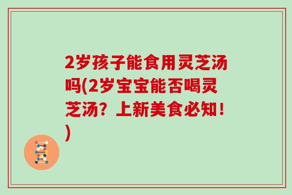 2岁孩子能食用灵芝汤吗(2岁宝宝能否喝灵芝汤?上新美食必知!)-第1张图片-灵芝大师 2岁孩子能食用灵芝汤吗(2岁宝宝能否喝灵芝汤?上新美食必知!)-第1张图片-灵芝大师