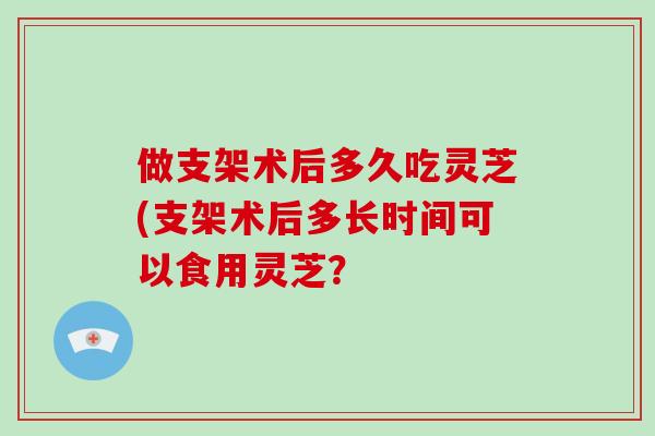 做支架术后多久吃灵芝(支架术后多长时间可以食用灵芝?-第1张图片-灵芝大师 做支架术后多久吃灵芝(支架术后多长时间可以食用灵芝?-第1张图片-灵芝大师