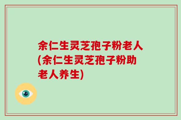 余仁生灵芝孢子粉老人(余仁生灵芝孢子粉助老人养生)