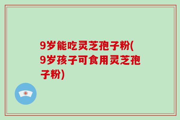 9岁能吃灵芝孢子粉(9岁孩子可食用灵芝孢子粉)-第1张图片-灵芝大师 9岁能吃灵芝孢子粉(9岁孩子可食用灵芝孢子粉)-第1张图片-灵芝大师
