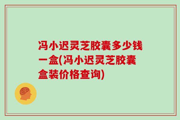 冯小迟灵芝胶囊多少钱一盒(冯小迟灵芝胶囊盒装价格查询)