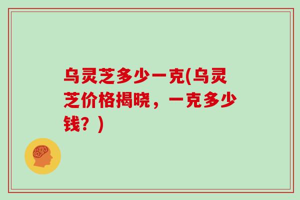 乌灵芝多少一克(乌灵芝价格揭晓，一克多少钱？)