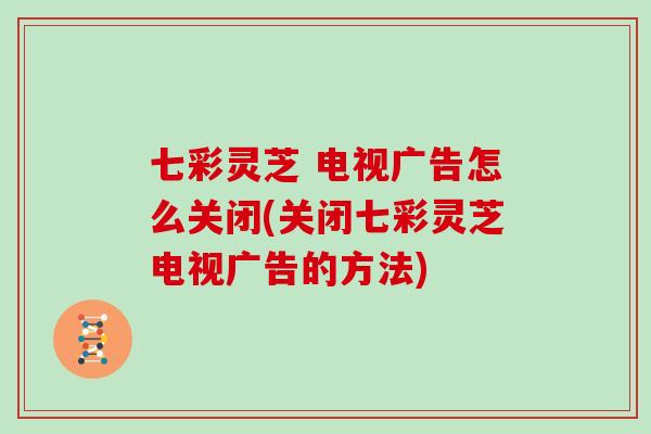 七彩灵芝 电视广告怎么关闭(关闭七彩灵芝电视广告的方法)