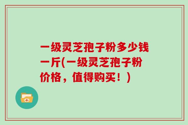一级灵芝孢子粉多少钱一斤(一级灵芝孢子粉价格，值得购买！)
