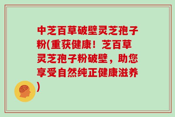 中芝百草破壁灵芝孢子粉(重获健康！芝百草灵芝孢子粉破壁，助您享受自然纯正健康滋养)