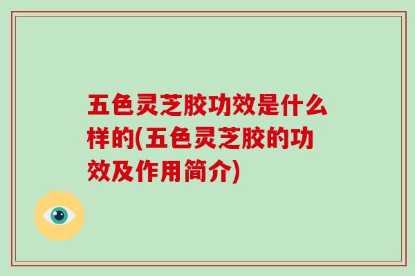 五色灵芝胶功效是什么样的(五色灵芝胶的功效及作用简介)