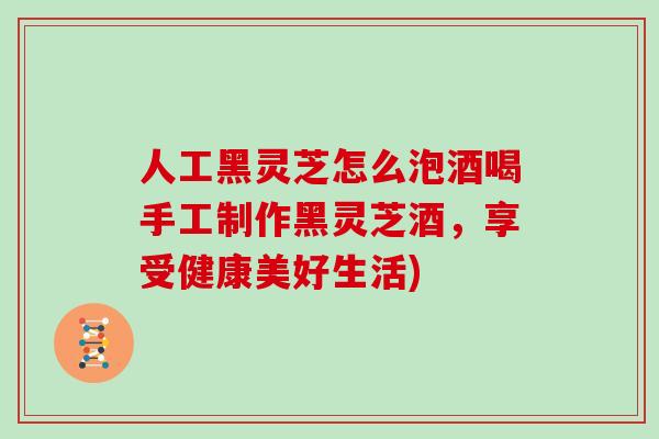人工黑灵芝怎么泡酒喝手工制作黑灵芝酒，享受健康美好生活)