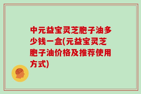中元益宝灵芝胞子油多少钱一盒(元益宝灵芝胞子油价格及推荐使用方式)