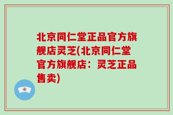 北京同仁堂正品官方旗舰店灵芝(北京同仁堂官方旗舰店：灵芝正品售卖)