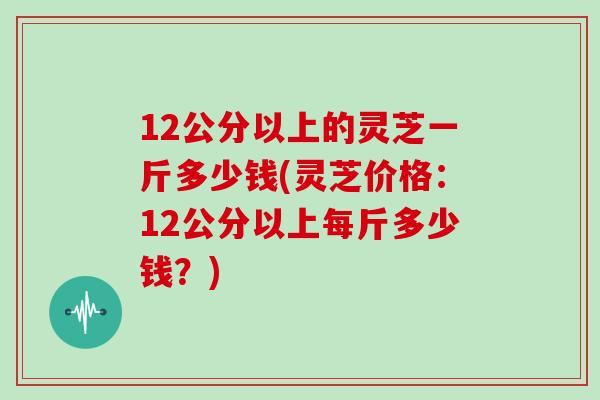 12公分以上的灵芝一斤多少钱(灵芝价格:12公分以上每斤多少钱?)-第1张图片-灵芝大师 12公分以上的灵芝一斤多少钱(灵芝价格:12公分以上每斤多少钱?)-第1张图片-灵芝大师