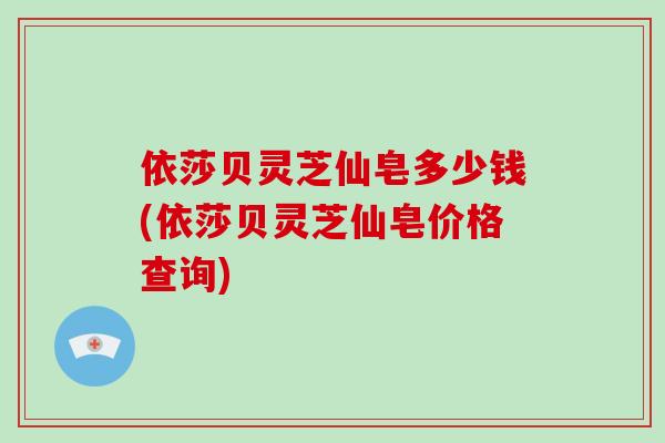 依莎贝灵芝仙皂多少钱(依莎贝灵芝仙皂价格查询)-第1张图片-灵芝大师 依莎贝灵芝仙皂多少钱(依莎贝灵芝仙皂价格查询)-第1张图片-灵芝大师