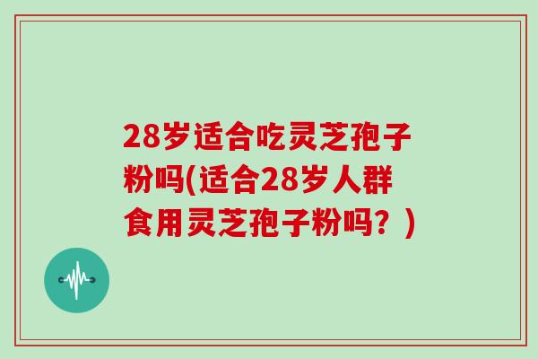 28岁适合吃灵芝孢子粉吗(适合28岁人群食用灵芝孢子粉吗？)