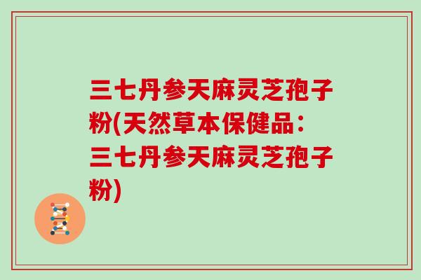 三七丹参天麻灵芝孢子粉(天然草本保健品:三七丹参天麻灵芝孢子粉)-第1张图片-灵芝大师 三七丹参天麻灵芝孢子粉(天然草本保健品:三七丹参天麻灵芝孢子粉)-第1张图片-灵芝大师
