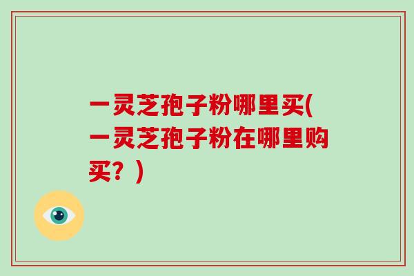 一灵芝孢子粉哪里买(一灵芝孢子粉在哪里购买？)