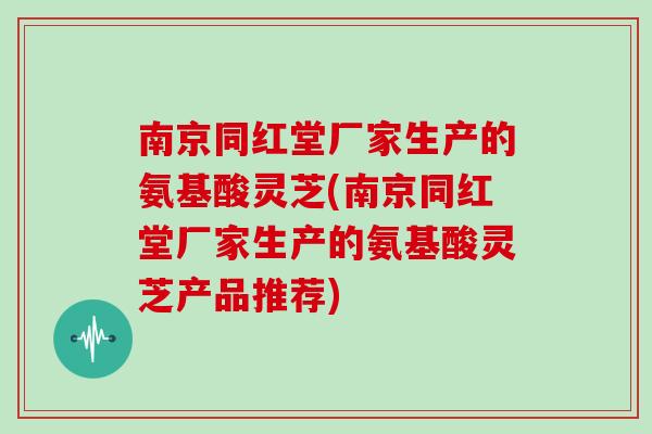 南京同红堂厂家生产的氨基酸灵芝(南京同红堂厂家生产的氨基酸灵芝产品推荐)