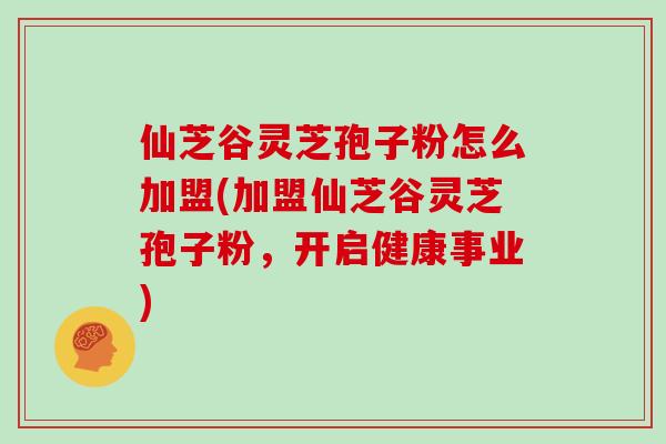 仙芝谷灵芝孢子粉怎么加盟(加盟仙芝谷灵芝孢子粉，开启健康事业)