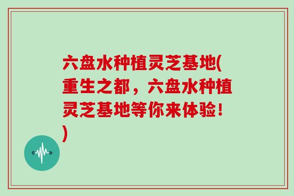 六盘水种植灵芝基地(重生之都，六盘水种植灵芝基地等你来体验！)