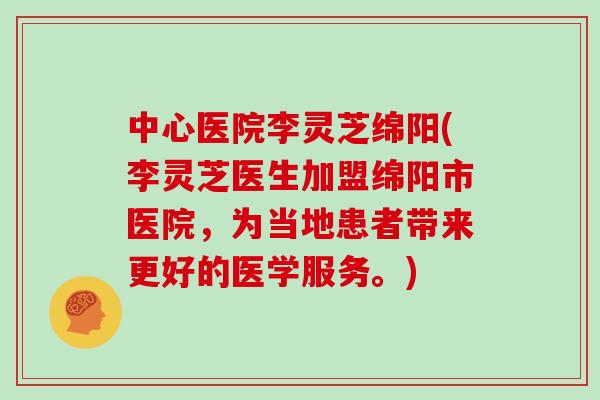中心医院李灵芝绵阳(李灵芝医生加盟绵阳市医院，为当地患者带来更好的医学服务。)