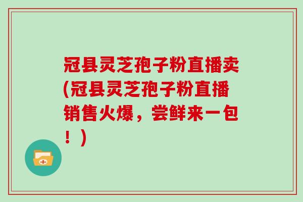 冠县灵芝孢子粉直播卖(冠县灵芝孢子粉直播销售火爆，尝鲜来一包！)