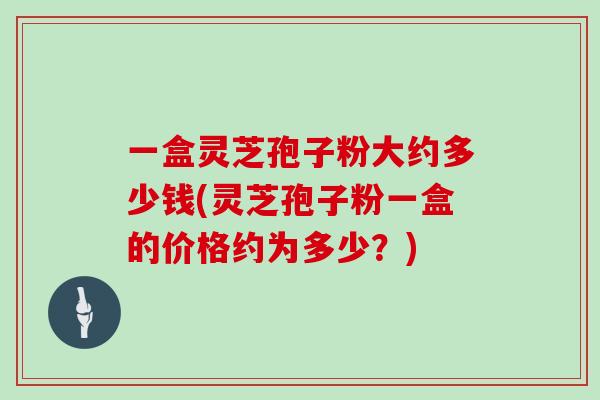 一盒灵芝孢子粉大约多少钱(灵芝孢子粉一盒的价格约为多少？)