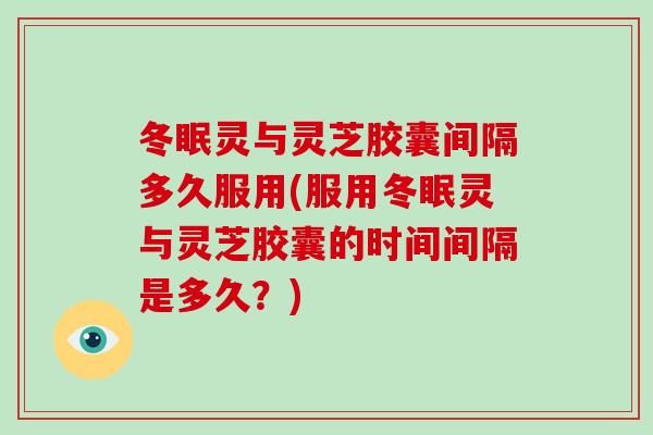 冬眠灵与灵芝胶囊间隔多久服用(服用冬眠灵与灵芝胶囊的时间间隔是多久？)