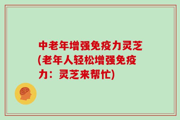 中老年增强免疫力灵芝(老年人轻松增强免疫力：灵芝来帮忙)
