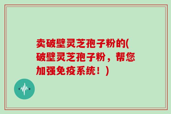 卖破壁灵芝孢子粉的(破壁灵芝孢子粉，帮您加强免疫系统！)