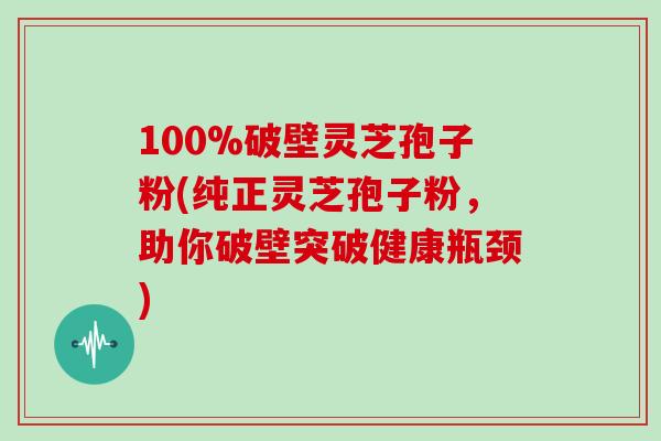 100%破壁灵芝孢子粉(纯正灵芝孢子粉，助你破壁突破健康瓶颈)