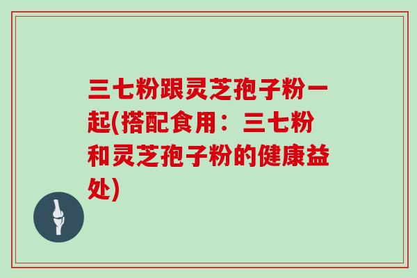 三七粉跟灵芝孢子粉一起(搭配食用：三七粉和灵芝孢子粉的健康益处)